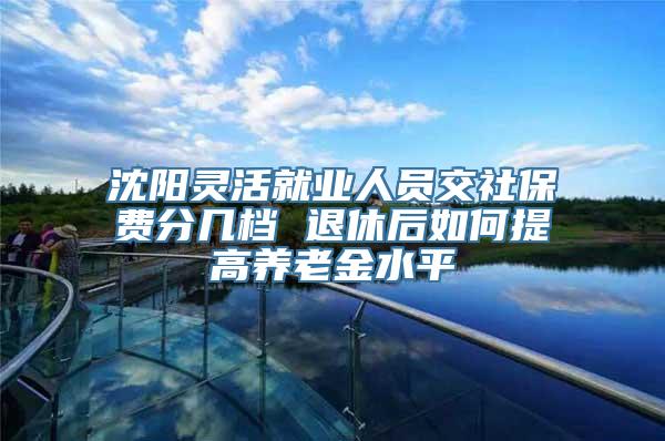 沈阳灵活就业人员交社保费分几档 退休后如何提高养老金水平