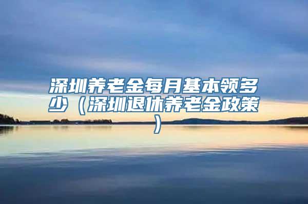 深圳养老金每月基本领多少（深圳退休养老金政策）