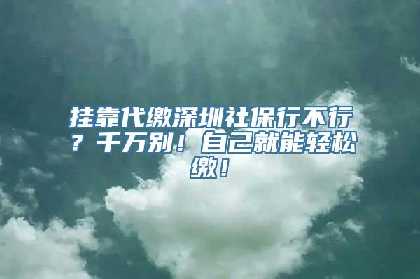 挂靠代缴深圳社保行不行？千万别！自己就能轻松缴！