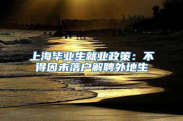 上海毕业生就业政策：不得因未落户解聘外地生