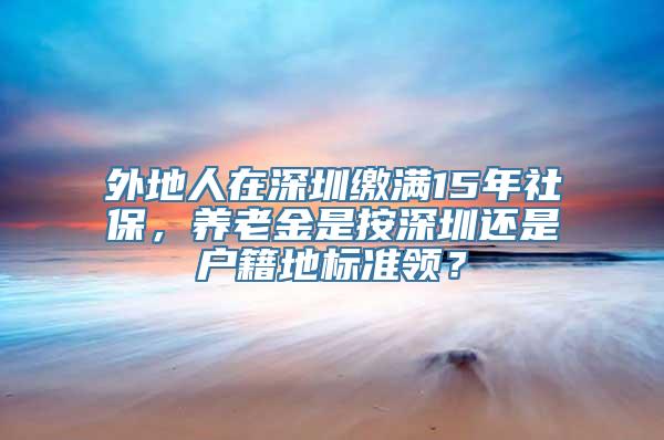 外地人在深圳缴满15年社保，养老金是按深圳还是户籍地标准领？