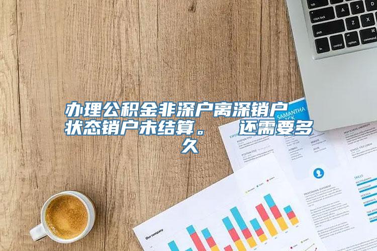 办理公积金非深户离深销户  状态销户未结算。  还需要多久