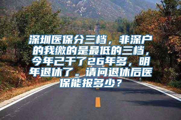 深圳医保分三档，非深户的我缴的是最低的三档，今年己干了26年多，明年退休了。请问退休后医保能报多少？