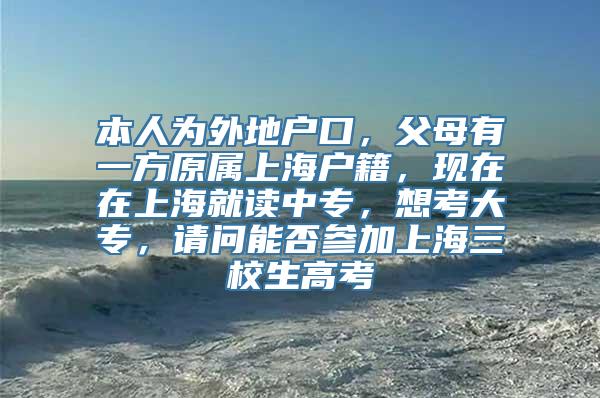 本人为外地户口，父母有一方原属上海户籍，现在在上海就读中专，想考大专，请问能否参加上海三校生高考