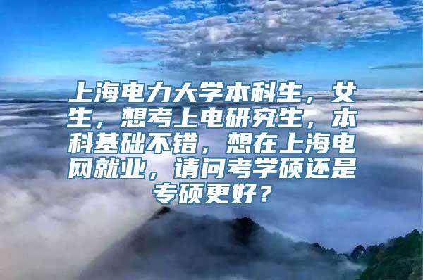 上海电力大学本科生，女生，想考上电研究生，本科基础不错，想在上海电网就业，请问考学硕还是专硕更好？