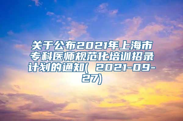 关于公布2021年上海市专科医师规范化培训招录计划的通知( 2021-09-27)