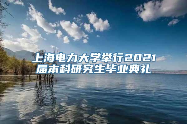 上海电力大学举行2021届本科研究生毕业典礼