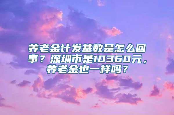 养老金计发基数是怎么回事？深圳市是10360元，养老金也一样吗？