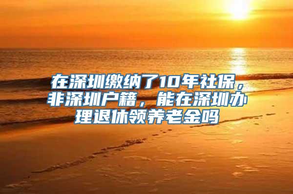 在深圳缴纳了10年社保，非深圳户籍，能在深圳办理退休领养老金吗