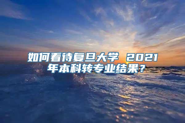 如何看待复旦大学 2021 年本科转专业结果？