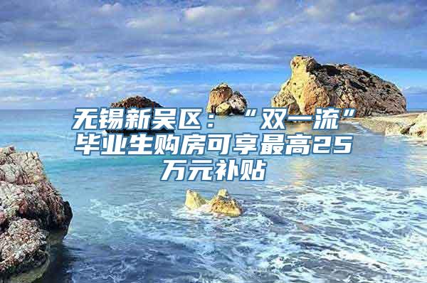 无锡新吴区：“双一流”毕业生购房可享最高25万元补贴