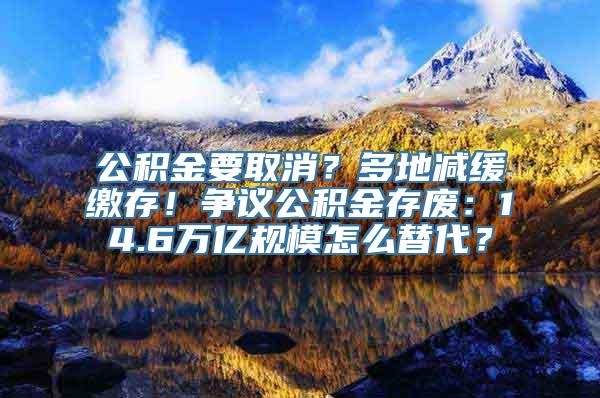 公积金要取消？多地减缓缴存！争议公积金存废：14.6万亿规模怎么替代？