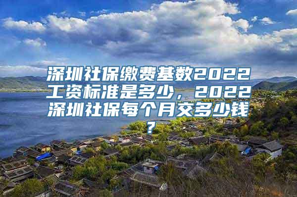 深圳社保缴费基数2022工资标准是多少，2022深圳社保每个月交多少钱？