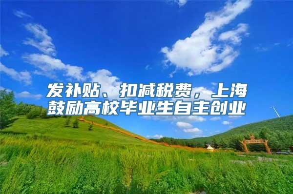 发补贴、扣减税费，上海鼓励高校毕业生自主创业