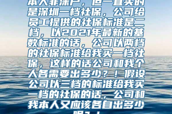 本人非深户，但一直买的是深圳一档社保，公司给员工提供的社保标准是二档，以2021年最新的基数标准的话，公司以两档的社保标准给我买一档社保，这样的话公司和我个人各需要出多少？！假设公司以三档的标准给我买一档的社保的话，公司和我本人又应该各自出多少呢？！