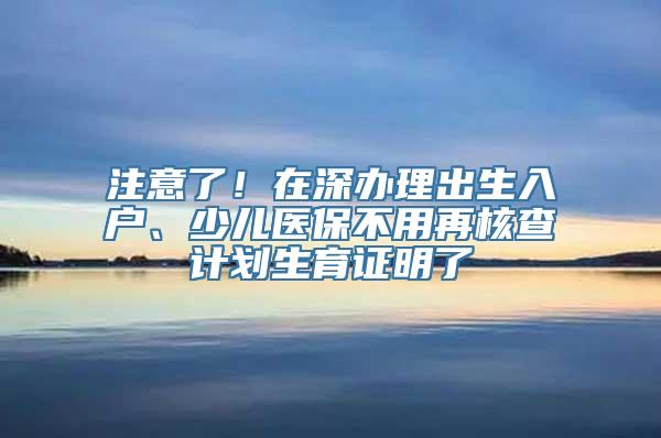 注意了！在深办理出生入户、少儿医保不用再核查计划生育证明了