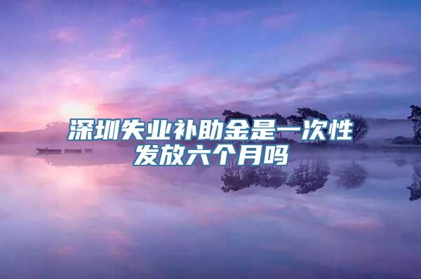 深圳失业补助金是一次性发放六个月吗