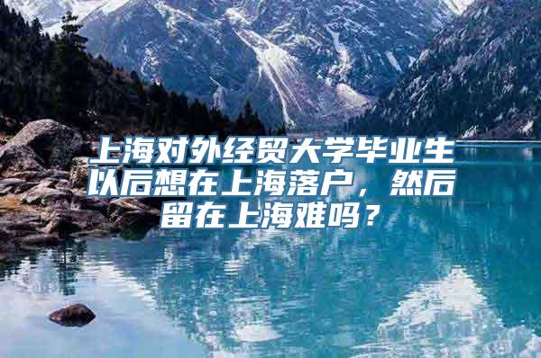 上海对外经贸大学毕业生以后想在上海落户，然后留在上海难吗？