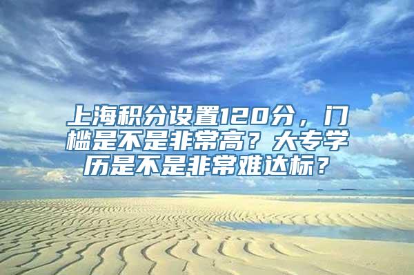 上海积分设置120分，门槛是不是非常高？大专学历是不是非常难达标？