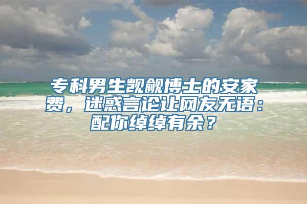 专科男生觊觎博士的安家费，迷惑言论让网友无语：配你绰绰有余？