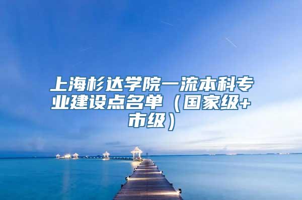 上海杉达学院一流本科专业建设点名单（国家级+市级）