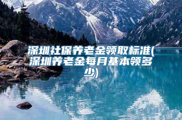 深圳社保养老金领取标准(深圳养老金每月基本领多少)