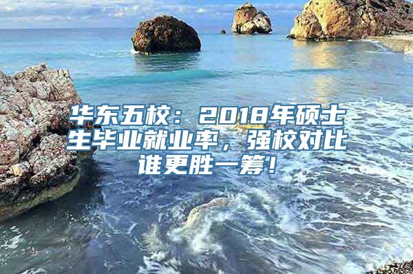 华东五校：2018年硕士生毕业就业率，强校对比谁更胜一筹！