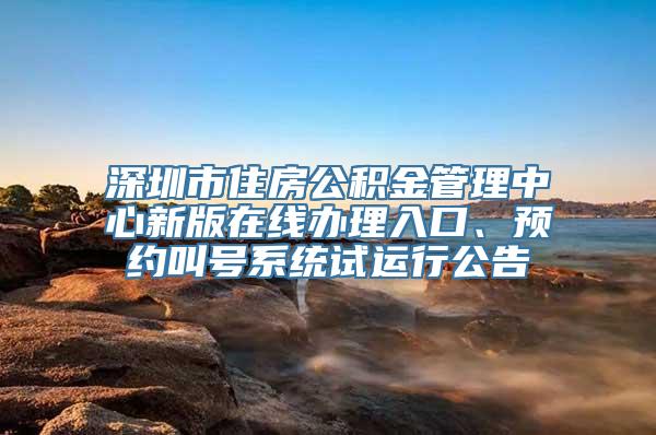 深圳市住房公积金管理中心新版在线办理入口、预约叫号系统试运行公告