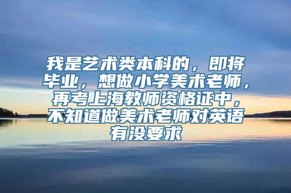 我是艺术类本科的，即将毕业，想做小学美术老师，再考上海教师资格证中，不知道做美术老师对英语有没要求