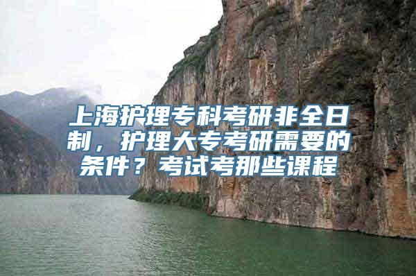 上海护理专科考研非全日制，护理大专考研需要的条件？考试考那些课程