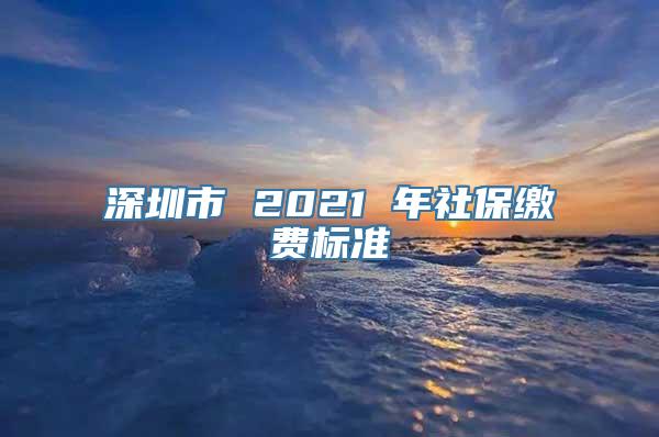 深圳市 2021 年社保缴费标准