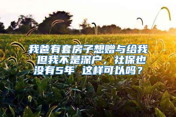 我爸有套房子想赠与给我 但我不是深户，社保也没有5年 这样可以吗？