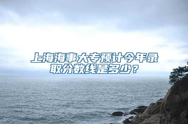 上海海事大专预计今年录取分数线是多少？