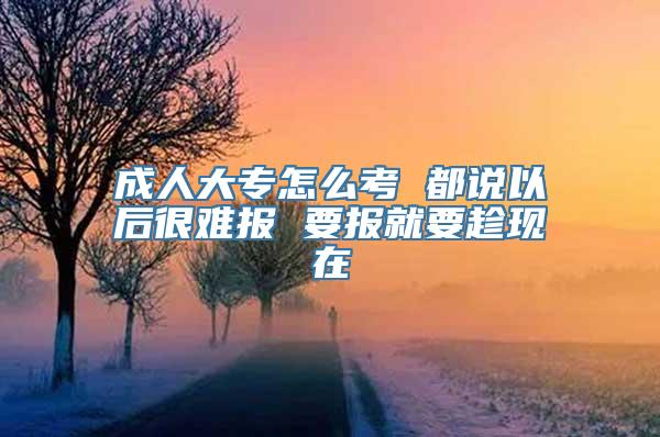 成人大专怎么考 都说以后很难报 要报就要趁现在