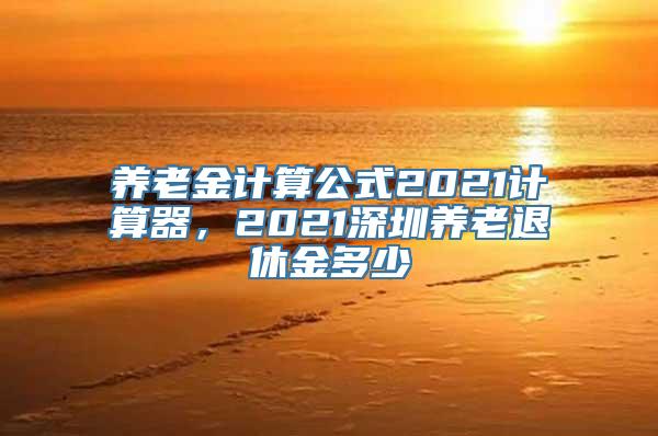 养老金计算公式2021计算器，2021深圳养老退休金多少