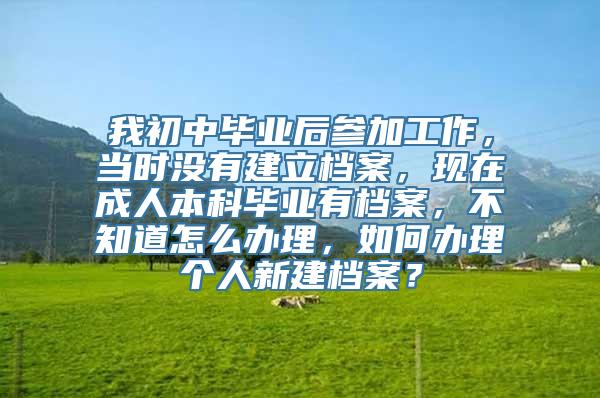 我初中毕业后参加工作，当时没有建立档案，现在成人本科毕业有档案，不知道怎么办理，如何办理个人新建档案？