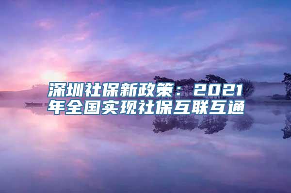 深圳社保新政策：2021年全国实现社保互联互通