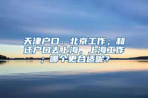 天津户口，北京工作；和迁户口去上海，上海工作；哪个更合适呢？