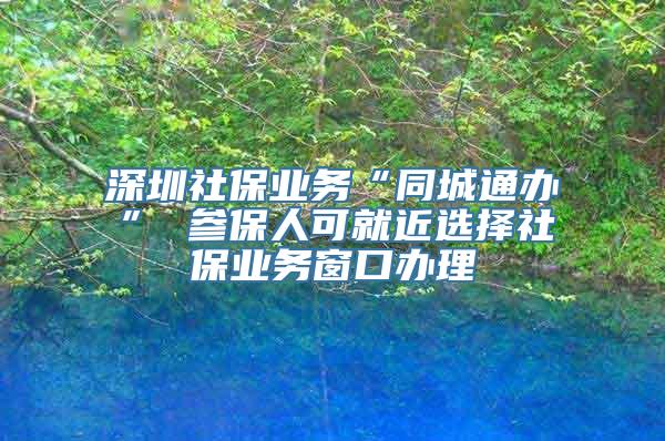 深圳社保业务“同城通办” 参保人可就近选择社保业务窗口办理