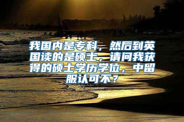 我国内是专科，然后到英国读的是硕士，请问我获得的硕士学历学位，中留服认可不？