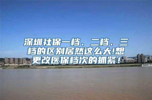 深圳社保一档、二档、三档的区别居然这么大!想更改医保档次的抓紧！