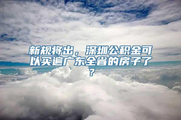 新规将出，深圳公积金可以买遍广东全省的房子了？