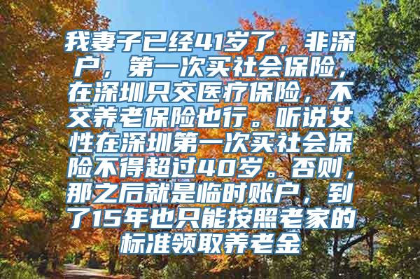 我妻子已经41岁了，非深户，第一次买社会保险，在深圳只交医疗保险，不交养老保险也行。听说女性在深圳第一次买社会保险不得超过40岁。否则，那之后就是临时账户，到了15年也只能按照老家的标准领取养老金