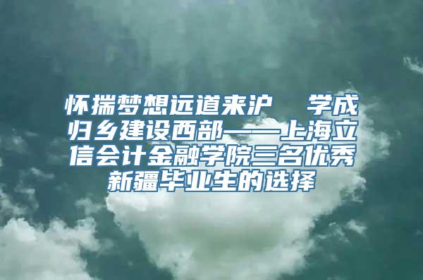 怀揣梦想远道来沪  学成归乡建设西部——上海立信会计金融学院三名优秀新疆毕业生的选择