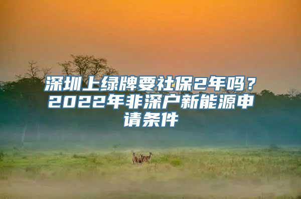 深圳上绿牌要社保2年吗？2022年非深户新能源申请条件