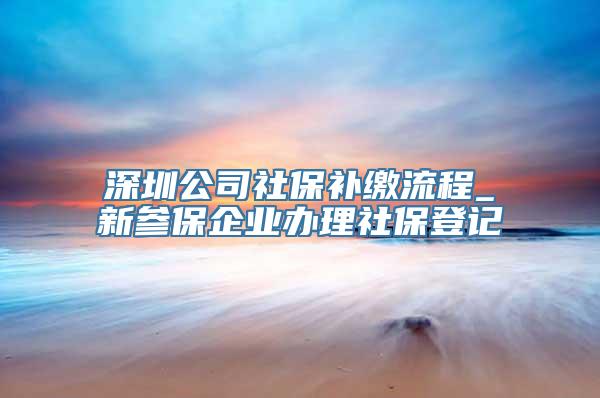 深圳公司社保补缴流程_新参保企业办理社保登记