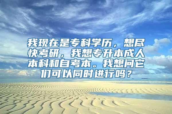 我现在是专科学历，想尽快考研，我想专升本成人本科和自考本。我想问它们可以同时进行吗？