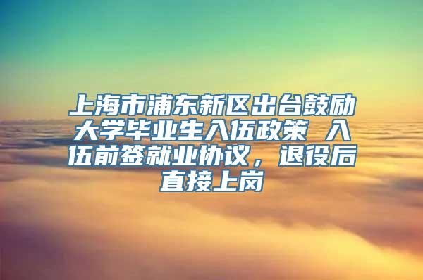 上海市浦东新区出台鼓励大学毕业生入伍政策 入伍前签就业协议，退役后直接上岗