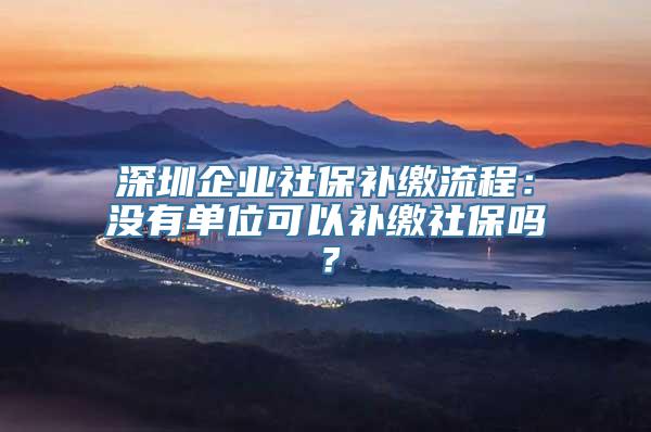 深圳企业社保补缴流程：没有单位可以补缴社保吗？