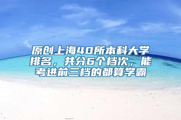 原创上海40所本科大学排名，共分6个档次，能考进前三档的都算学霸